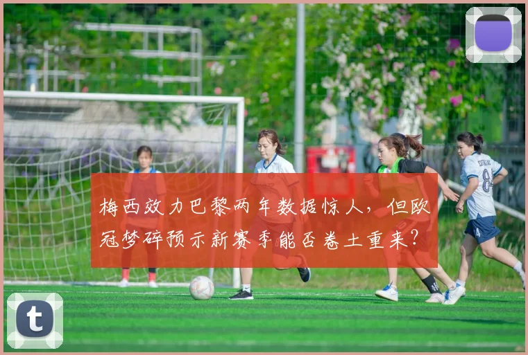 梅西效力巴黎两年数据惊人，但欧冠梦碎预示新赛季能否卷土重来？