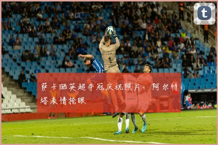 萨卡晒英超夺冠庆祝照片，阿尔特塔表情抢眼