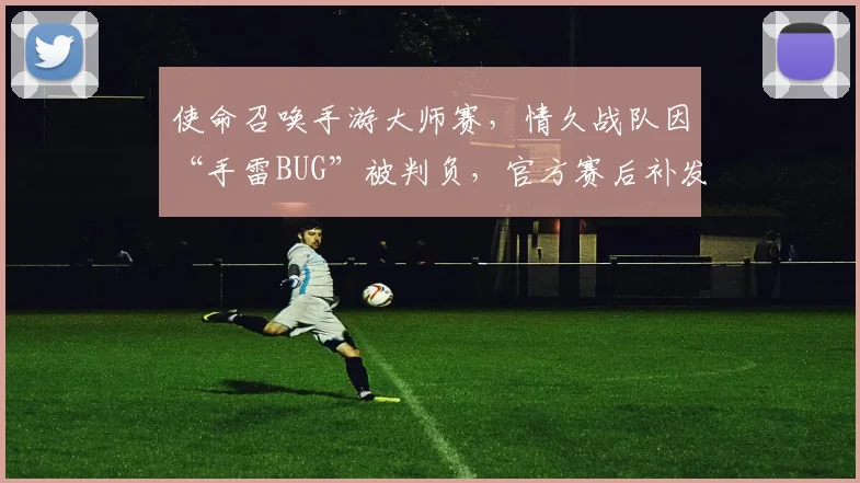 使命召唤手游大师赛，情久战队因“手雷BUG”被判负，官方赛后补发致歉被指敷衍