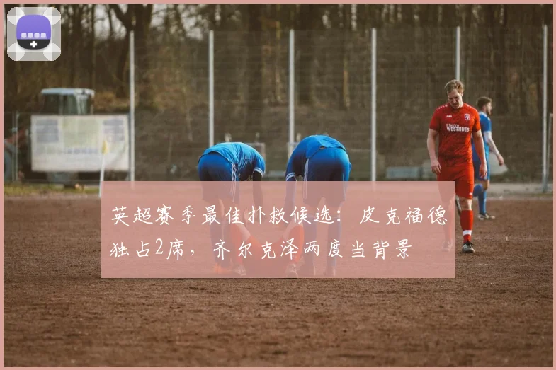 英超赛季最佳扑救候选：皮克福德独占2席，齐尔克泽两度当背景