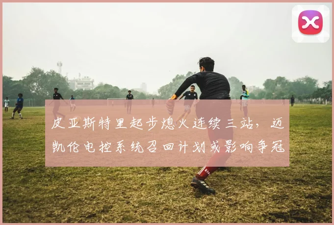 皮亚斯特里起步熄火连续三站，迈凯伦电控系统召回计划或影响争冠