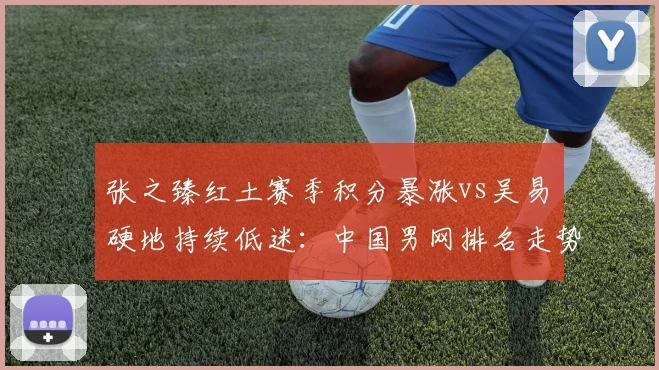 张之臻红土赛季积分暴涨vs吴易昺硬地持续低迷：中国男网排名走势两极分化