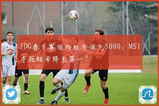 JDG春季赛场均经济领先5000，MSI夺冠赔率降至第一？
