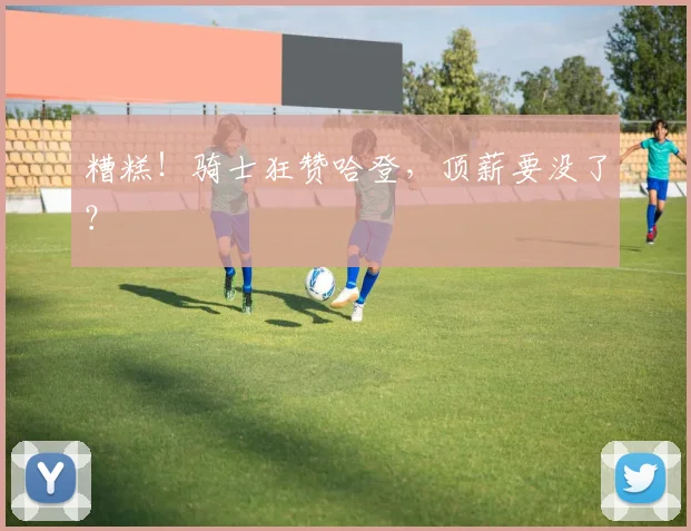 糟糕！骑士狂赞哈登，顶薪要没了？