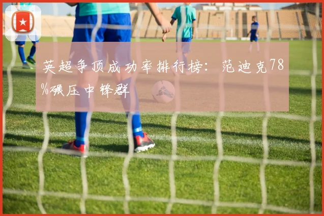 英超争顶成功率排行榜：范迪克78%碾压中锋群